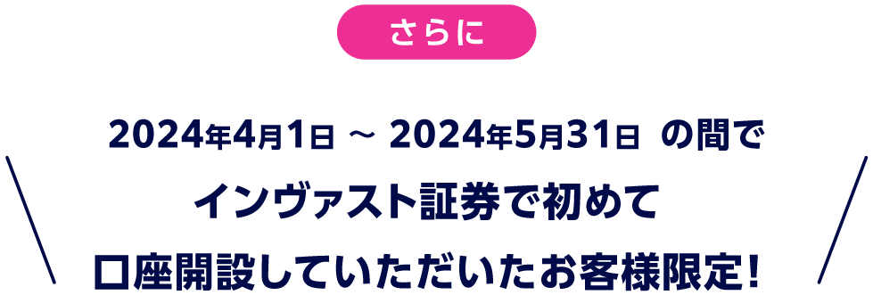 さらに、2024年4月1日 〜 2024年5月31日 の間でインヴァスト証券で初めて口座開設していただいたお客様限定！