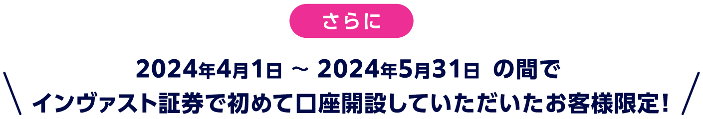 さらに、2024年4月1日 〜 2024年5月31日 の間でインヴァスト証券で初めて口座開設していただいたお客様限定！