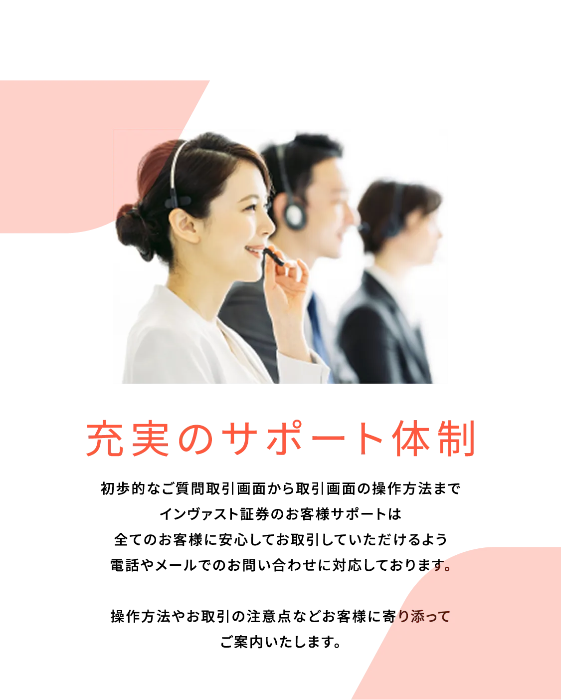 充実のサポート体制。初歩的なご質問取引画面から取引画面の操作方法までインヴァスト証券のお客様サポートは全てのお客様に安心してお取引していただけるよう電話やメールでのお問い合わせに対応しております。