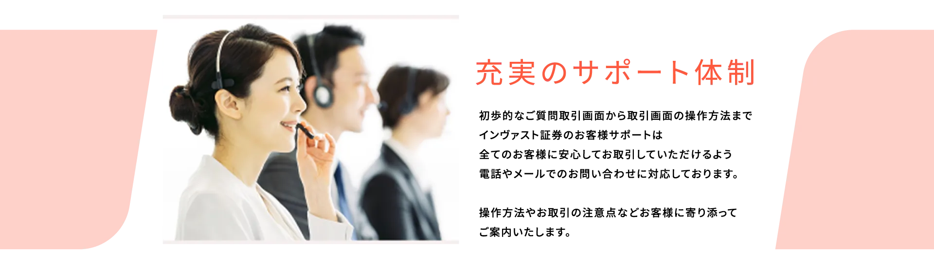 充実のサポート体制。初歩的なご質問取引画面から取引画面の操作方法までインヴァスト証券のお客様サポートは全てのお客様に安心してお取引していただけるよう電話やメールでのお問い合わせに対応しております。