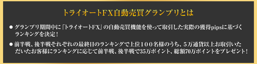トライオートFX自動売買グランプリとは、グランプリ期間中にトライオートFXの自動売買機能を使って取引した時差いの獲得pipsに基づくランキングを決定!・前半戦、後半戦それぞれの最終日のランキングで上位１００名様のうち、５万通貨以上お取引いた
　だいたお客様にランキングに応じて前半戦、後半戦で35万ポイント、総額70万ポイントをプレゼント！